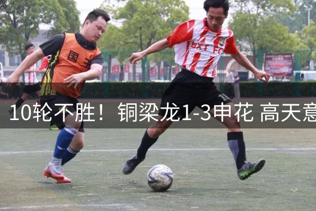 10轮不胜！铜梁龙1-3申花 高天意传射建功 恩加德乌倒钩难救主